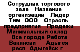 Сотрудник торгового зала › Название организации ­ Лидер Тим, ООО › Отрасль предприятия ­ Продажи › Минимальный оклад ­ 1 - Все города Работа » Вакансии   . Адыгея респ.,Адыгейск г.